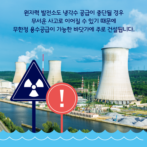 원자력 발전소도 냉각수 공급이 중단될 경우 무서운 사고로 이어질 수 있기 때문에 무한정 용수공급이 가능한 바닷가에 주로 건설됩니다.